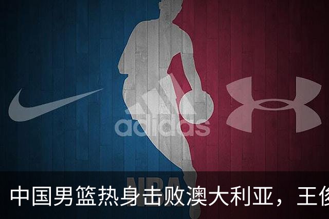 中国男篮热身击败澳大利亚，王俊杰、崔永熙打出亮眼表现